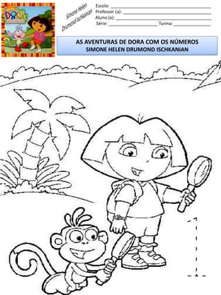 Escola: _________________________________________
Professor (a): ____________________________________
Aluno (a): _______________________________________
Série: ____________________ Turma: _______________
AS AVENTURAS DE DORA COM OS NÚMEROS
SIMONE HELEN DRUMOND ISCHKANIAN
1
 