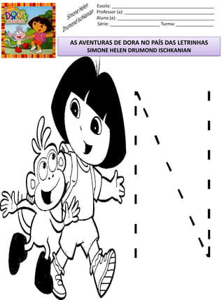 Escola: _________________________________________
Professor (a): ____________________________________
Aluno (a): _______________________________________
Série: ____________________ Turma: _______________
AS AVENTURAS DE DORA NO PAÍS DAS LETRINHAS
SIMONE HELEN DRUMOND ISCHKANIAN
 