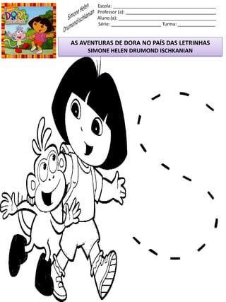 Escola: _________________________________________
Professor (a): ____________________________________
Aluno (a): _______________________________________
Série: ____________________ Turma: _______________
AS AVENTURAS DE DORA NO PAÍS DAS LETRINHAS
SIMONE HELEN DRUMOND ISCHKANIAN
 