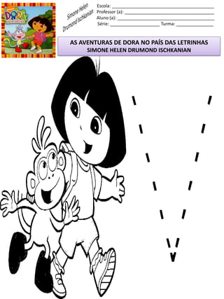 Escola: _________________________________________
Professor (a): ____________________________________
Aluno (a): _______________________________________
Série: ____________________ Turma: _______________
AS AVENTURAS DE DORA NO PAÍS DAS LETRINHAS
SIMONE HELEN DRUMOND ISCHKANIAN
 