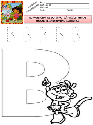 Escola: _________________________________________
Professor (a): ____________________________________
Aluno (a): _______________________________________
Série: ____________________ Turma: _______________
AS AVENTURAS DE DORA NO PAÍS DAS LETRINHAS
SIMONE HELEN DRUMOND ISCHKANIAN
B B B B B
 