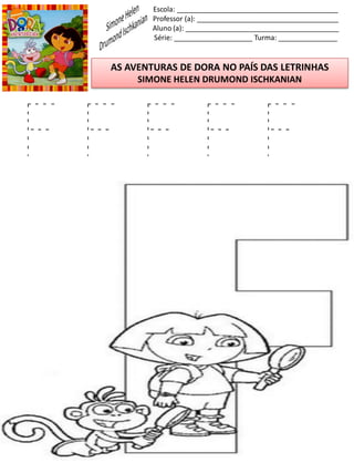 Escola: _________________________________________
Professor (a): ____________________________________
Aluno (a): _______________________________________
Série: ____________________ Turma: _______________
AS AVENTURAS DE DORA NO PAÍS DAS LETRINHAS
SIMONE HELEN DRUMOND ISCHKANIAN
F F F F F
 