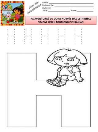Escola: _________________________________________
Professor (a): ____________________________________
Aluno (a): _______________________________________
Série: ____________________ Turma: _______________
AS AVENTURAS DE DORA NO PAÍS DAS LETRINHAS
SIMONE HELEN DRUMOND ISCHKANIAN
H H H H H
 