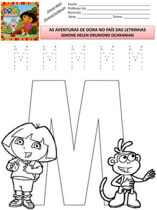 Escola: _________________________________________
Professor (a): ____________________________________
Aluno (a): _______________________________________
Série: ____________________ Turma: _______________
AS AVENTURAS DE DORA NO PAÍS DAS LETRINHAS
SIMONE HELEN DRUMOND ISCHKANIAN
M M M M M
 