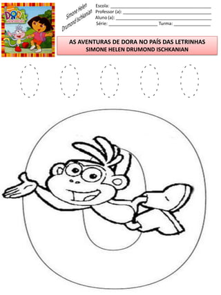 Escola: _________________________________________
Professor (a): ____________________________________
Aluno (a): _______________________________________
Série: ____________________ Turma: _______________
AS AVENTURAS DE DORA NO PAÍS DAS LETRINHAS
SIMONE HELEN DRUMOND ISCHKANIAN
O O O O O
 
