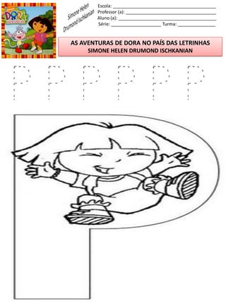 Escola: _________________________________________
Professor (a): ____________________________________
Aluno (a): _______________________________________
Série: ____________________ Turma: _______________
AS AVENTURAS DE DORA NO PAÍS DAS LETRINHAS
SIMONE HELEN DRUMOND ISCHKANIAN
P P P P P P
 