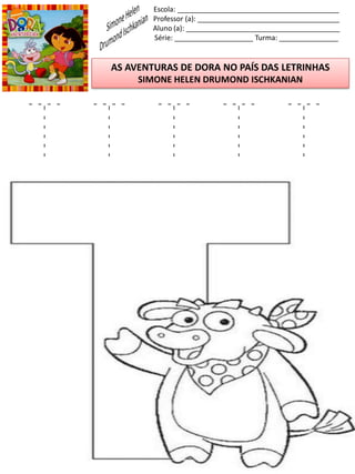 Escola: _________________________________________
Professor (a): ____________________________________
Aluno (a): _______________________________________
Série: ____________________ Turma: _______________
AS AVENTURAS DE DORA NO PAÍS DAS LETRINHAS
SIMONE HELEN DRUMOND ISCHKANIAN
T T T T T
 