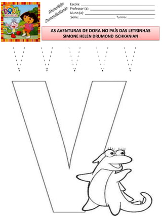 Escola: _________________________________________
Professor (a): ____________________________________
Aluno (a): _______________________________________
Série: ____________________ Turma: _______________
AS AVENTURAS DE DORA NO PAÍS DAS LETRINHAS
SIMONE HELEN DRUMOND ISCHKANIAN
V V V V V
 