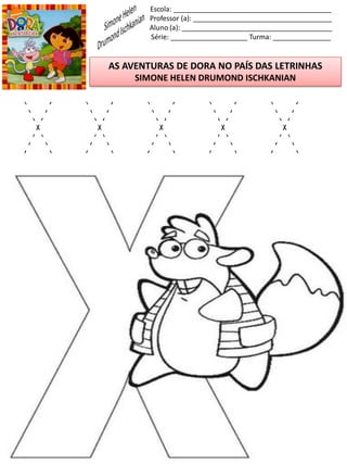 Escola: _________________________________________
Professor (a): ____________________________________
Aluno (a): _______________________________________
Série: ____________________ Turma: _______________
AS AVENTURAS DE DORA NO PAÍS DAS LETRINHAS
SIMONE HELEN DRUMOND ISCHKANIAN
X X X X X
 