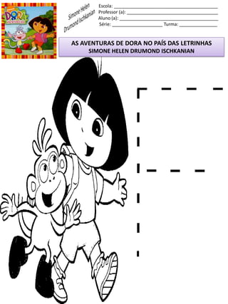 Escola: _________________________________________
Professor (a): ____________________________________
Aluno (a): _______________________________________
Série: ____________________ Turma: _______________
AS AVENTURAS DE DORA NO PAÍS DAS LETRINHAS
SIMONE HELEN DRUMOND ISCHKANIAN
 