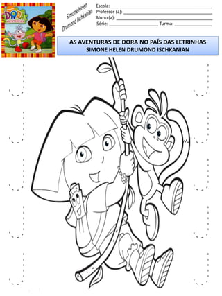 Escola: _________________________________________
Professor (a): ____________________________________
Aluno (a): _______________________________________
Série: ____________________ Turma: _______________
AS AVENTURAS DE DORA NO PAÍS DAS LETRINHAS
SIMONE HELEN DRUMOND ISCHKANIAN
J
J
J
J
J
J
J
J
J
J
 