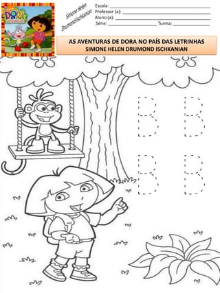 Escola: _________________________________________
Professor (a): ____________________________________
Aluno (a): _______________________________________
Série: ____________________ Turma: _______________
AS AVENTURAS DE DORA NO PAÍS DAS LETRINHAS
SIMONE HELEN DRUMOND ISCHKANIAN
B B
B B
 