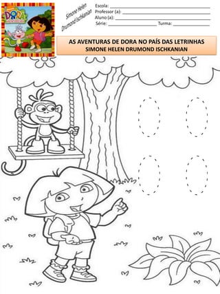Escola: _________________________________________
Professor (a): ____________________________________
Aluno (a): _______________________________________
Série: ____________________ Turma: _______________
AS AVENTURAS DE DORA NO PAÍS DAS LETRINHAS
SIMONE HELEN DRUMOND ISCHKANIAN
O O
O O
 