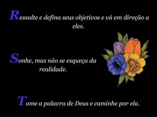 T ome   a palavra de Deus e caminhe por ela.  R essalte   e defina seus objetivos e vá em direção a eles.  S onhe, mas não se esqueça da realidade. 