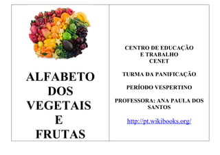 CENTRO DE EDUCAÇÃO
                 E TRABALHO
                    CENET


ALFABETO     TURMA DA PANIFICAÇÃO


   DOS        PERÍODO VESPERTINO

           PROFESSORA: ANA PAULA DOS
VEGETAIS            SANTOS

    E         http://pt.wikibooks.org/

 FRUTAS
 