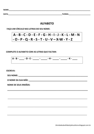 NOME:______________________________________________________________________________________

DATA:_________________________________________________________TURMA:_______________________




                                          ALFABETO
   FAÇA UM CÍRCULO NAS LETRAS DO SEU NOME:

          A-B-C-D-E-F-G-H-I-J-K-L-M-N
          - O - P - Q - R - S - T - U - V – X-W - Y - Z


  COMPLETE O ALFABETO COM AS LETRAS QUE FALTAM:


         A - B - ____ - D - E - _____ - _____ - H - _____ - _____ - K - ____



   ESCREVA:

    SEU NOME: _______________________________________________________________

    O NOME DA SUA MÃE: _____________________________________________________

    NOME DE SEUS IRMÃOS:

    _________________________________________________________________________


    ____________________________________________________________________________________________



    ____________________________________________________________________________________________



    ____________________________________________________________________________________________




                                                           Atividadesdealfabetiçãoluzdivina.blogspot.com.br
 
