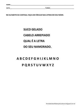 NOME:________________________________________________________________________________________

DATA:_________________________________________________TURMA:_________________________________



NO ALFABETO DA CANTIGA, FAÇA UM CÍRCULO NAS LETRAS DO SEU NOME.




                       SUCO GELADO
                       CABELO ARREPIADO
                       QUAL É A LETRA
                       DO SEU NAMORADO.


              ABCDEFGHIJKLMNO
                     PQRSTUVWXYZ




                                                      Atividadesdealfabetiçãoluzdivina.blogspot.com.br
 