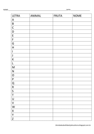 NOME:___________________________________________________________________DATA:______________________


         LETRA                 ANIMAL                    FRUTA                     NOME
         A
         B
         C
         D
         E
         F
         G
         H
         I
         J
         K
         L
         M
         N
         O
         P
         Q
         R
         S
         T
         U
         V
         W
         X
         Y
         Z
                                                           Atividadesdealfabetiçãoluzdivina.blogspot.com.br
 