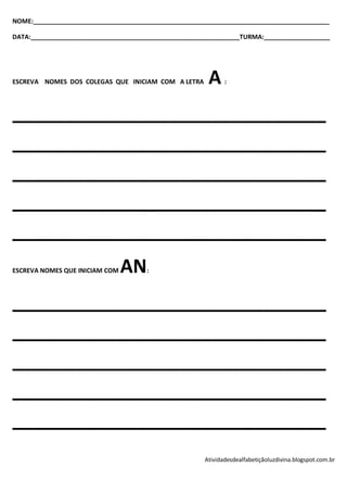 NOME:_____________________________________________________________________________________

DATA:____________________________________________________________TURMA:___________________




ESCREVA NOMES DOS COLEGAS QUE INICIAM COM A LETRA      A     :




______________________________
______________________________
______________________________
______________________________
______________________________
ESCREVA NOMES QUE INICIAM COM   AN    :




______________________________
______________________________
______________________________
______________________________
______________________________
                                                      Atividadesdealfabetiçãoluzdivina.blogspot.com.br
 