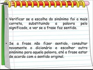 • Verificar se a escolha do sinónimo foi a mais
  correta,    substituindo     a   palavra   pelo
  significado, e ver se a frase faz sentido.



• Se a frase não fizer sentido, consultar
  novamente o dicionário e escolher outro
  sinónimo para aquela palavra, até a frase estar
  de acordo com o sentido original.
 