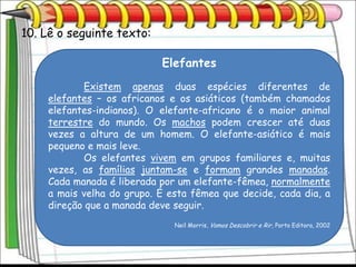 10. Lê o seguinte texto:

                           Elefantes
            Existem apenas duas espécies diferentes de
    elefantes – os africanos e os asiáticos (também chamados
    elefantes-indianos). O elefante-africano é o maior animal
    terrestre do mundo. Os machos podem crescer até duas
    vezes a altura de um homem. O elefante-asiático é mais
    pequeno e mais leve.
            Os elefantes vivem em grupos familiares e, muitas
    vezes, as famílias juntam-se e formam grandes manadas.
    Cada manada é liberada por um elefante-fêmea, normalmente
    a mais velha do grupo. É esta fêmea que decide, cada dia, a
    direção que a manada deve seguir.
                              Neil Morris, Vamos Descobrir e Rir, Porto Editora, 2002
 