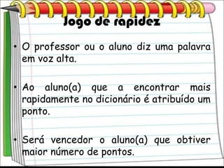 Jogo de rapidez
• O professor ou o aluno diz uma palavra
  em voz alta.

• Ao aluno(a) que a encontrar mais
  rapidamente no dicionário é atribuído um
  ponto.

• Será vencedor o aluno(a) que obtiver
  maior número de pontos.
 