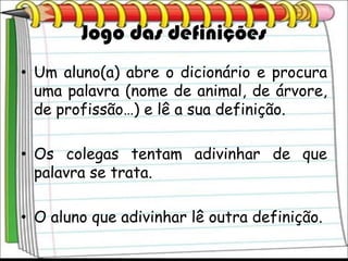 Jogo das definições
• Um aluno(a) abre o dicionário e procura
  uma palavra (nome de animal, de árvore,
  de profissão…) e lê a sua definição.

• Os colegas tentam adivinhar de que
  palavra se trata.

• O aluno que adivinhar lê outra definição.
 