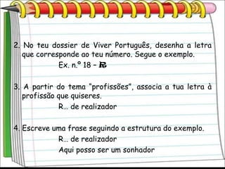 2. No teu dossier de Viver Português, desenha a letra
   que corresponde ao teu número. Segue o exemplo.
             Ex. n.º 18 – R

3. A partir do tema “profissões”, associa a tua letra à
   profissão que quiseres.
             R… de realizador

4. Escreve uma frase seguindo a estrutura do exemplo.
            R… de realizador
            Aqui posso ser um sonhador
 