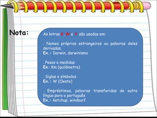 Nota:   As letras K, W e Y são usadas em:

        . Nomes próprios estrangeiros ou palavras deles
        derivadas.
        Ex.: Darwin, darwinismo

        . Pesos e medidas
        Ex.: Km (quilómetro)

        . Siglas e símbolos
        Ex.: W (Oeste)

        . Empréstimos, palavras transferidas de outra
        língua para o português
        Ex.: ketchup, windsurf
 