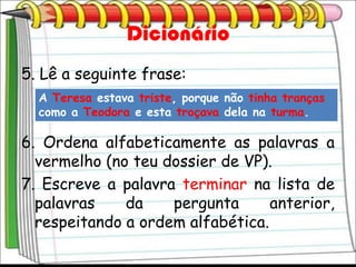 Dicionário
5. Lê a seguinte frase:
  A Teresa estava triste, porque não tinha tranças
  como a Teodora e esta troçava dela na turma.

6. Ordena alfabeticamente as palavras a
  vermelho (no teu dossier de VP).
7. Escreve a palavra terminar na lista de
  palavras    da    pergunta      anterior,
  respeitando a ordem alfabética.
 