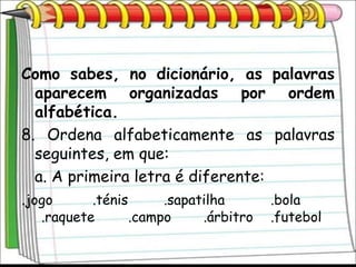 Como sabes, no dicionário, as palavras
   aparecem organizadas por ordem
   alfabética.
8. Ordena alfabeticamente as palavras
   seguintes, em que:
   a. A primeira letra é diferente:
.jogo      .ténis    .sapatilha     .bola
  .raquete   .campo    .árbitro   .futebol
 
