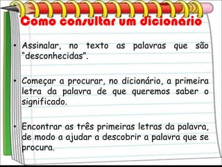 Como consultar um dicionário
• Assinalar, no texto as palavras que são
  “desconhecidas”.

• Começar a procurar, no dicionário, a primeira
  letra da palavra de que queremos saber o
  significado.

• Encontrar as três primeiras letras da palavra,
  de modo a ajudar a descobrir a palavra que se
  procura.
 