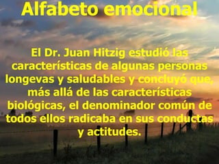 Alfabeto emocional El Dr. Juan Hitzig estudió las características de algunas personas longevas y saludables y concluyó que, más allá de las características biológicas, el denominador común de todos ellos radicaba en sus conductas y actitudes. 