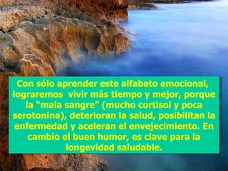 Con sólo aprender este alfabeto emocional, lograremos vivir más tiempo y mejor, porque la “mala sangre” (mucho cortisol y poca serotonina), deterioran la salud, posibilitan la enfermedad y aceleran el envejecimiento. En cambio el buen humor, es clave para la longevidad saludable.