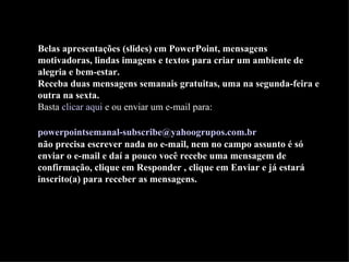 Belas apresentações (slides) em PowerPoint, mensagens motivadoras, lindas imagens e textos para criar um ambiente de alegria e bem-estar. Receba duas mensagens semanais gratuitas, uma na segunda-feira e outra na sexta. Basta  clicar aqui  e ou enviar um e-mail para:    [email_address]   não precisa escrever nada no e-mail, nem no campo assunto é só enviar o e-mail e daí a pouco você recebe uma mensagem de confirmação, clique em Responder , clique em Enviar e já estará inscrito(a) para receber as mensagens.  