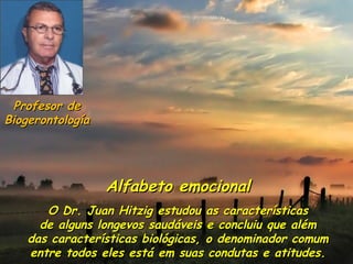 Profesor de
Biogerontología




                  Alfabeto emocional
       O Dr. Juan Hitzig estudou as características
      de alguns longevos saudáveis e concluiu que além
    das características biológicas, o denominador comum
    entre todos eles está em suas condutas e atitudes.
 