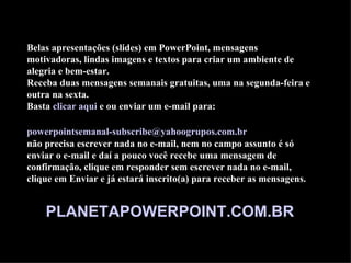 Belas apresentações (slides) em PowerPoint, mensagens
motivadoras, lindas imagens e textos para criar um ambiente de
alegria e bem-estar.
Receba duas mensagens semanais gratuitas, uma na segunda-feira e
outra na sexta.
Basta clicar aqui e ou enviar um e-mail para:

powerpointsemanal-subscribe@yahoogrupos.com.br
não precisa escrever nada no e-mail, nem no campo assunto é só
enviar o e-mail e daí a pouco você recebe uma mensagem de
confirmação, clique em responder sem escrever nada no e-mail,
clique em Enviar e já estará inscrito(a) para receber as mensagens.


    PLANETAPOWERPOINT.COM.BR
 