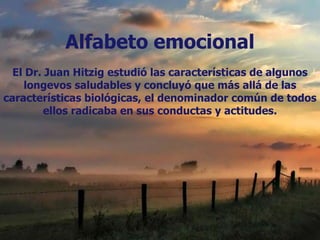 Alfabeto emocional
  El Dr. Juan Hitzig estudió las características de algunos
    longevos saludables y concluyó que más allá de las
características biológicas, el denominador común de todos
         ellos radicaba en sus conductas y actitudes.
 