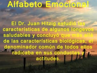 Alfabeto Emocional

   El Dr. Juan Hitzig estudió las
características de algunos longevos
saludables y concluyó que más allá
de las características biológicas, el
denominador común de todos ellos
    radicaba en sus conductas y
              actitudes.
 