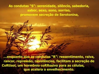 As condutas “S”: serenidade, silêncio, sabedoria,  sabor, sexo, sono, sorriso,  promovem secreção de Serotonina, … enquanto que as condutas “R”: ressentimento, raiva,  rancor, repressão, resistências, facilitam a secreção de  CoRtisol, um hormônio coRRosivo para as células,  que acelera o envelhecimento.  