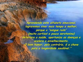 Aprendendo este alfabeto emocional,
  lograremos viver mais tempo e melhor,
          porque o “sangue ruim”
    (muito cortisol e pouca serotonina)
deteriora a saúde, oportuniza as doenças e
         acelera o envelhecimento.
 O bom humor, pelo contrário, é a chave
       para a longevidade saudável.”
 
