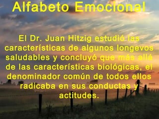 Alfabeto Emocional
El Dr. Juan Hitzig estudió las
características de algunos longevos
saludables y concluyó que más allá
de las características biológicas, el
denominador común de todos ellos
radicaba en sus conductas y
actitudes.
 