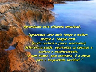 Aprendendo este alfabeto emocional,Aprendendo este alfabeto emocional,
lograremos viver mais tempo e melhor,lograremos viver mais tempo e melhor,
porque o “sangue ruim”porque o “sangue ruim”
(muito cortisol e pouca serotonina)(muito cortisol e pouca serotonina)
deteriora a saúde, oportuniza as doenças edeteriora a saúde, oportuniza as doenças e
acelera o envelhecimento.acelera o envelhecimento.
O bom humor, pelo contrário, é a chaveO bom humor, pelo contrário, é a chave
para a longevidade saudável.”para a longevidade saudável.”
 