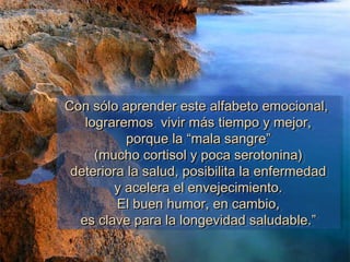 Con sólo aprender este alfabeto emocional,Con sólo aprender este alfabeto emocional,
lograremos vivir más tiempo y mejor,lograremos vivir más tiempo y mejor,
porque la “mala sangre”porque la “mala sangre”
(mucho cortisol y poca serotonina)(mucho cortisol y poca serotonina)
deteriora la salud, posibilita la enfermedaddeteriora la salud, posibilita la enfermedad
y acelera el envejecimiento.y acelera el envejecimiento.
El buen humor, en cambio,El buen humor, en cambio,
es clave para la longevidad saludable.”es clave para la longevidad saludable.”
Con sólo aprender este alfabeto emocional,Con sólo aprender este alfabeto emocional,
lograremos vivir más tiempo y mejor,lograremos vivir más tiempo y mejor,
porque la “mala sangre”porque la “mala sangre”
(mucho cortisol y poca serotonina)(mucho cortisol y poca serotonina)
deteriora la salud, posibilita la enfermedaddeteriora la salud, posibilita la enfermedad
y acelera el envejecimiento.y acelera el envejecimiento.
El buen humor, en cambio,El buen humor, en cambio,
es clave para la longevidad saludable.”es clave para la longevidad saludable.”
 