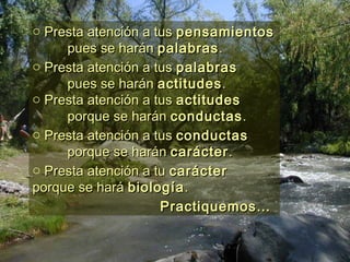 o Presta atención a tusPresta atención a tus pensamientospensamientos
pues se haránpues se harán palabraspalabras..
o Presta atención a tusPresta atención a tus palabraspalabras
pues se haránpues se harán actitudesactitudes..
o Presta atención a tusPresta atención a tus actitudesactitudes
porque se haránporque se harán conductasconductas..
o Presta atención a tusPresta atención a tus conductasconductas
porque se haránporque se harán caráctercarácter..
o Presta atención a tuPresta atención a tu caráctercarácter
porque se haráporque se hará biologíabiología..
Practiquemos…Practiquemos…
 
