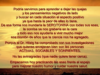 Podría servirnos para aprender a dejar las quejasPodría servirnos para aprender a dejar las quejas
y los pensamientos negativos de ladoy los pensamientos negativos de lado
y buscar en cada situación el aspecto positivoy buscar en cada situación el aspecto positivo
ya que hasta la peor de ellas lo tiene.ya que hasta la peor de ellas lo tiene.
De esa forma nos inundaría la SEROTONINA con todas sus eses,De esa forma nos inundaría la SEROTONINA con todas sus eses,
la sonrisa se nos grabaría en la carala sonrisa se nos grabaría en la cara
y todo eso nos ayudaría a vivir mucho mejory todo eso nos ayudaría a vivir mucho mejor
ese montón de años que la ciencia nos ha agregado.ese montón de años que la ciencia nos ha agregado.
Porque el Dr. Hitzig ha comprobado con sus investigacionesPorque el Dr. Hitzig ha comprobado con sus investigaciones
que quienes envejecen bien son las personasque quienes envejecen bien son las personas
ACTIVAS, SOCIABLES Y SONRIENTES.ACTIVAS, SOCIABLES Y SONRIENTES.
No las avinagradas (que nadie quiere tener cerca).No las avinagradas (que nadie quiere tener cerca).
Empecemos hoy practicando las eses frente al espejoEmpecemos hoy practicando las eses frente al espejo
para mejorar nuestro humor y cuidar nuestra salud.para mejorar nuestro humor y cuidar nuestra salud.
 