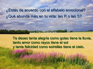 ¿Estás de acuerdo con el alfabeto emocional?¿Estás de acuerdo con el alfabeto emocional?
¿Qué abunda más en tu vida: las R o las S?¿Qué abunda más en tu vida: las R o las S?
Te deseo tanta alegríaTe deseo tanta alegría como gotas tiene la lluvia,como gotas tiene la lluvia,
tanto amor como rayos tiene el soltanto amor como rayos tiene el sol
y tanta felicidad como estrellas tiene el cielo.y tanta felicidad como estrellas tiene el cielo.
 