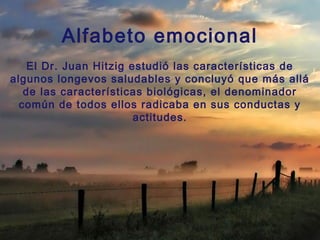 Alfabeto emocional
El Dr. Juan Hitzig estudió las características de
algunos longevos saludables y concluyó que más allá
de las características biológicas, el denominador
común de todos ellos radicaba en sus conductas y
actitudes.
 