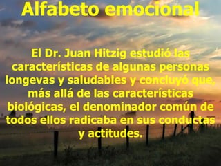 Alfabeto emocional

      El Dr. Juan Hitzig estudió las
  características de algunas personas
longevas y saludables y concluyó que,
     más allá de las características
 biológicas, el denominador común de
todos ellos radicaba en sus conductas
               y actitudes.
 