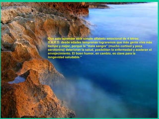 Con solo aprender este simple alfabeto emocional de 4 letras:
S.A.R.D. desde edades tempranas lograremos que más gente viva más
tiempo y mejor, porque la “mala sangre” (mucho cortisol y poca
serotonina) deterioran la salud, posibilitan la enfermedad y aceleran el
envejecimiento. El buen humor, en cambio, es clave para la
longevidad saludable.”
 